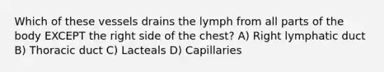 Which of these vessels drains the lymph from all parts of the body EXCEPT the right side of the chest? A) Right lymphatic duct B) Thoracic duct C) Lacteals D) Capillaries