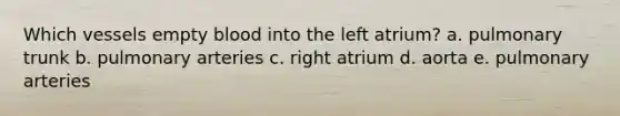 Which vessels empty blood into the left atrium? a. pulmonary trunk b. pulmonary arteries c. right atrium d. aorta e. pulmonary arteries