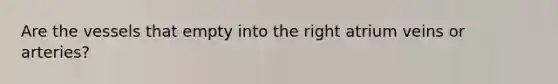 Are the vessels that empty into the right atrium veins or arteries?