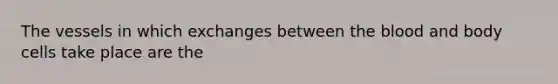 The vessels in which exchanges between the blood and body cells take place are the