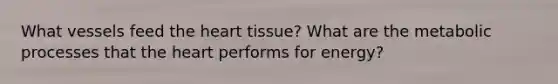 What vessels feed the heart tissue? What are the metabolic processes that the heart performs for energy?