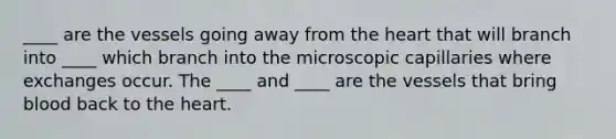 ____ are the vessels going away from <a href='https://www.questionai.com/knowledge/kya8ocqc6o-the-heart' class='anchor-knowledge'>the heart</a> that will branch into ____ which branch into the microscopic capillaries where exchanges occur. The ____ and ____ are the vessels that bring blood back to the heart.