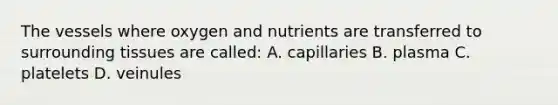 The vessels where oxygen and nutrients are transferred to surrounding tissues are called: A. capillaries B. plasma C. platelets D. veinules