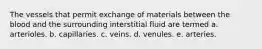 The vessels that permit exchange of materials between the blood and the surrounding interstitial fluid are termed a. arterioles. b. capillaries. c. veins. d. venules. e. arteries.