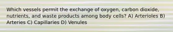 Which vessels permit the exchange of oxygen, carbon dioxide, nutrients, and waste products among body cells? A) Arterioles B) Arteries C) Capillaries D) Venules