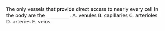 The only vessels that provide direct access to nearly every cell in the body are the __________. A. venules B. capillaries C. arterioles D. arteries E. veins