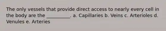 The only vessels that provide direct access to nearly every cell in the body are the __________. a. Capillaries b. Veins c. Arterioles d. Venules e. Arteries