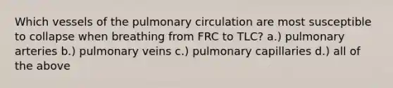 Which vessels of the pulmonary circulation are most susceptible to collapse when breathing from FRC to TLC? a.) pulmonary arteries b.) pulmonary veins c.) pulmonary capillaries d.) all of the above