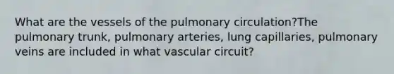 What are the vessels of the pulmonary circulation?The pulmonary trunk, pulmonary arteries, lung capillaries, pulmonary veins are included in what vascular circuit?