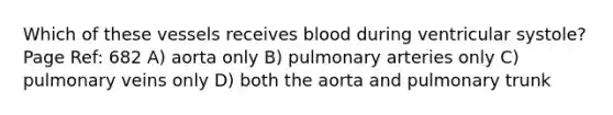 Which of these vessels receives blood during ventricular systole? Page Ref: 682 A) aorta only B) pulmonary arteries only C) pulmonary veins only D) both the aorta and pulmonary trunk