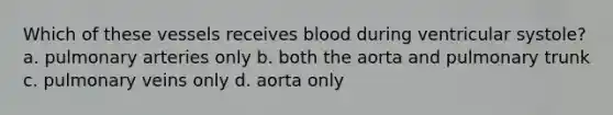 Which of these vessels receives blood during ventricular systole? a. pulmonary arteries only b. both the aorta and pulmonary trunk c. pulmonary veins only d. aorta only