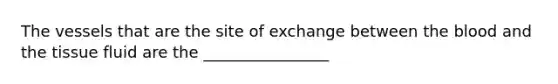 The vessels that are the site of exchange between the blood and the tissue fluid are the ________________