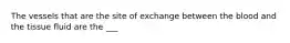 The vessels that are the site of exchange between the blood and the tissue fluid are the ___