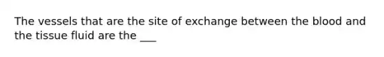 The vessels that are the site of exchange between the blood and the tissue fluid are the ___