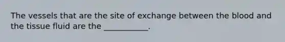 The vessels that are the site of exchange between the blood and the tissue fluid are the ___________.