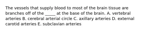 The vessels that supply blood to most of the brain tissue are branches off of the _____ at the base of the brain. A. vertebral arteries B. cerebral arterial circle C. axillary arteries D. external carotid arteries E. subclavian arteries