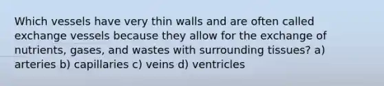 Which vessels have very thin walls and are often called exchange vessels because they allow for the exchange of nutrients, gases, and wastes with surrounding tissues? a) arteries b) capillaries c) veins d) ventricles