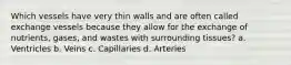 Which vessels have very thin walls and are often called exchange vessels because they allow for the exchange of nutrients, gases, and wastes with surrounding tissues? a. Ventricles b. Veins c. Capillaries d. Arteries