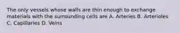 The only vessels whose walls are thin enough to exchange materials with the surrounding cells are A. Arteries B. Arterioles C. Capillaries D. Veins