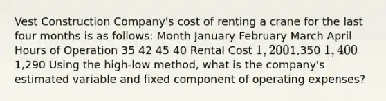 Vest Construction Company's cost of renting a crane for the last four months is as follows: Month January February March April Hours of Operation 35 42 45 40 Rental Cost 1,2001,350 1,4001,290 Using the high-low method, what is the company's estimated variable and fixed component of operating expenses?