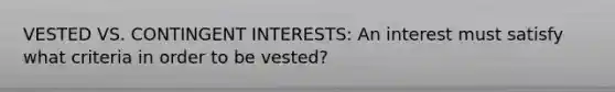 VESTED VS. CONTINGENT INTERESTS: An interest must satisfy what criteria in order to be vested?