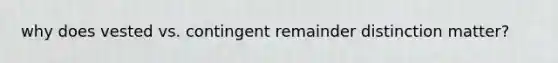 why does vested vs. contingent remainder distinction matter?