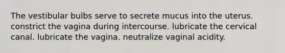 The vestibular bulbs serve to secrete mucus into the uterus. constrict the vagina during intercourse. lubricate the cervical canal. lubricate the vagina. neutralize vaginal acidity.