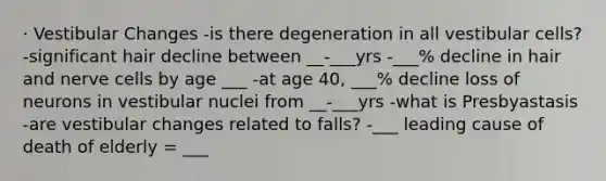 · Vestibular Changes -is there degeneration in all vestibular cells? -significant hair decline between __-___yrs -___% decline in hair and nerve cells by age ___ -at age 40, ___% decline loss of neurons in vestibular nuclei from __-___yrs -what is Presbyastasis -are vestibular changes related to falls? -___ leading cause of death of elderly = ___