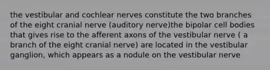 the vestibular and cochlear nerves constitute the two branches of the eight cranial nerve (auditory nerve)the bipolar cell bodies that gives rise to the afferent axons of the vestibular nerve ( a branch of the eight cranial nerve) are located in the vestibular ganglion, which appears as a nodule on the vestibular nerve