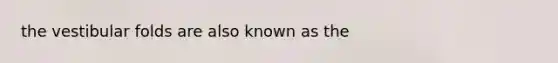 the vestibular folds are also known as the