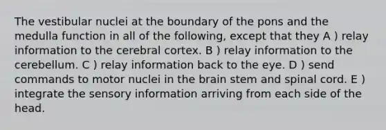 The vestibular nuclei at the boundary of the pons and the medulla function in all of the following, except that they A ) relay information to the cerebral cortex. B ) relay information to the cerebellum. C ) relay information back to the eye. D ) send commands to motor nuclei in <a href='https://www.questionai.com/knowledge/kLMtJeqKp6-the-brain' class='anchor-knowledge'>the brain</a> stem and spinal cord. E ) integrate the sensory information arriving from each side of the head.