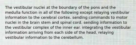 The vestibular nuclei at the boundary of the pons and the medulla function in all of the following except relaying vestibular information to the cerebral cortex. sending commands to motor nuclei in the brain stem and spinal cord. sending information to the vestibular complex of the inner ear. integrating the vestibular information arriving from each side of the head. relaying vestibular information to the cerebellum.