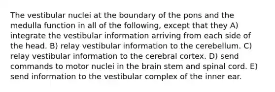 The vestibular nuclei at the boundary of the pons and the medulla function in all of the following, except that they A) integrate the vestibular information arriving from each side of the head. B) relay vestibular information to the cerebellum. C) relay vestibular information to the cerebral cortex. D) send commands to motor nuclei in <a href='https://www.questionai.com/knowledge/kLMtJeqKp6-the-brain' class='anchor-knowledge'>the brain</a> stem and spinal cord. E) send information to the vestibular complex of the inner ear.