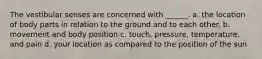 The vestibular senses are concerned with ______. a. the location of body parts in relation to the ground and to each other. b. movement and body position c. touch, pressure, temperature, and pain d. your location as compared to the position of the sun