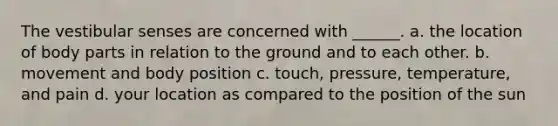 The vestibular senses are concerned with ______. a. the location of body parts in relation to the ground and to each other. b. movement and body position c. touch, pressure, temperature, and pain d. your location as compared to the position of the sun