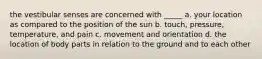 the vestibular senses are concerned with _____ a. your location as compared to the position of the sun b. touch, pressure, temperature, and pain c. movement and orientation d. the location of body parts in relation to the ground and to each other