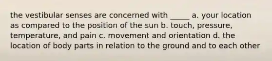 the vestibular senses are concerned with _____ a. your location as compared to the position of the sun b. touch, pressure, temperature, and pain c. movement and orientation d. the location of body parts in relation to the ground and to each other