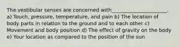 The vestibular senses are concerned with______________________. a) Touch, pressure, temperature, and pain b) The location of body parts in relation to the ground and to each other c) Movement and body position d) The effect of gravity on the body e) Your location as compared to the position of the sun