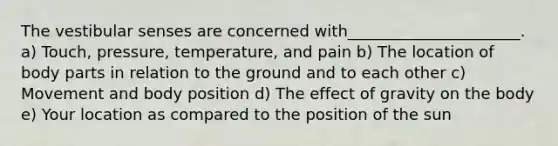 <a href='https://www.questionai.com/knowledge/ktXh7QwRMj-the-vestibular-senses' class='anchor-knowledge'>the vestibular senses</a> are concerned with______________________. a) Touch, pressure, temperature, and pain b) The location of body parts in relation to the ground and to each other c) Movement and body position d) The effect of gravity on the body e) Your location as compared to the position of the sun