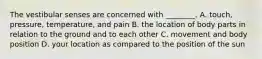 The vestibular senses are concerned with ________. A. touch, pressure, temperature, and pain B. the location of body parts in relation to the ground and to each other C. movement and body position D. your location as compared to the position of the sun