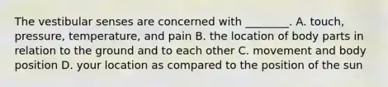 The vestibular senses are concerned with ________. A. touch, pressure, temperature, and pain B. the location of body parts in relation to the ground and to each other C. movement and body position D. your location as compared to the position of the sun