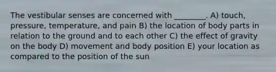 <a href='https://www.questionai.com/knowledge/ktXh7QwRMj-the-vestibular-senses' class='anchor-knowledge'>the vestibular senses</a> are concerned with ________. A) touch, pressure, temperature, and pain B) the location of body parts in relation to the ground and to each other C) the effect of gravity on the body D) movement and body position E) your location as compared to the position of the sun