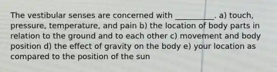 The vestibular senses are concerned with __________. a) touch, pressure, temperature, and pain b) the location of body parts in relation to the ground and to each other c) movement and body position d) the effect of gravity on the body e) your location as compared to the position of the sun