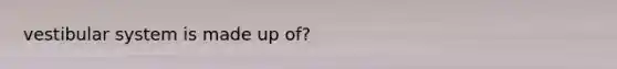 vestibular system is made up of?