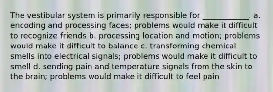 The vestibular system is primarily responsible for ____________. a. encoding and processing faces; problems would make it difficult to recognize friends b. processing location and motion; problems would make it difficult to balance c. transforming chemical smells into electrical signals; problems would make it difficult to smell d. sending pain and temperature signals from the skin to the brain; problems would make it difficult to feel pain