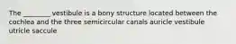 The ________ vestibule is a bony structure located between the cochlea and the three semicircular canals auricle vestibule utricle saccule