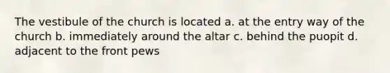 The vestibule of the church is located a. at the entry way of the church b. immediately around the altar c. behind the puopit d. adjacent to the front pews
