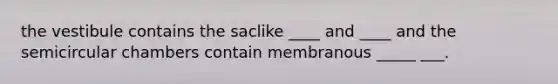 the vestibule contains the saclike ____ and ____ and the semicircular chambers contain membranous _____ ___.