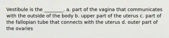 Vestibule is the ________. a. part of the vagina that communicates with the outside of the body b. upper part of the uterus c. part of the fallopian tube that connects with the uterus d. outer part of the ovaries