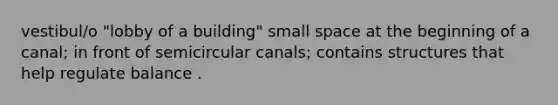 vestibul/o "lobby of a building" small space at the beginning of a canal; in front of semicircular canals; contains structures that help regulate balance .